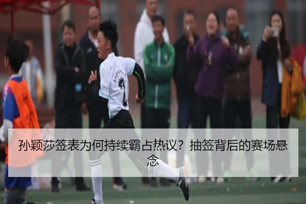 孙颖莎签表为何持续霸占热议？抽签背后的赛场悬念